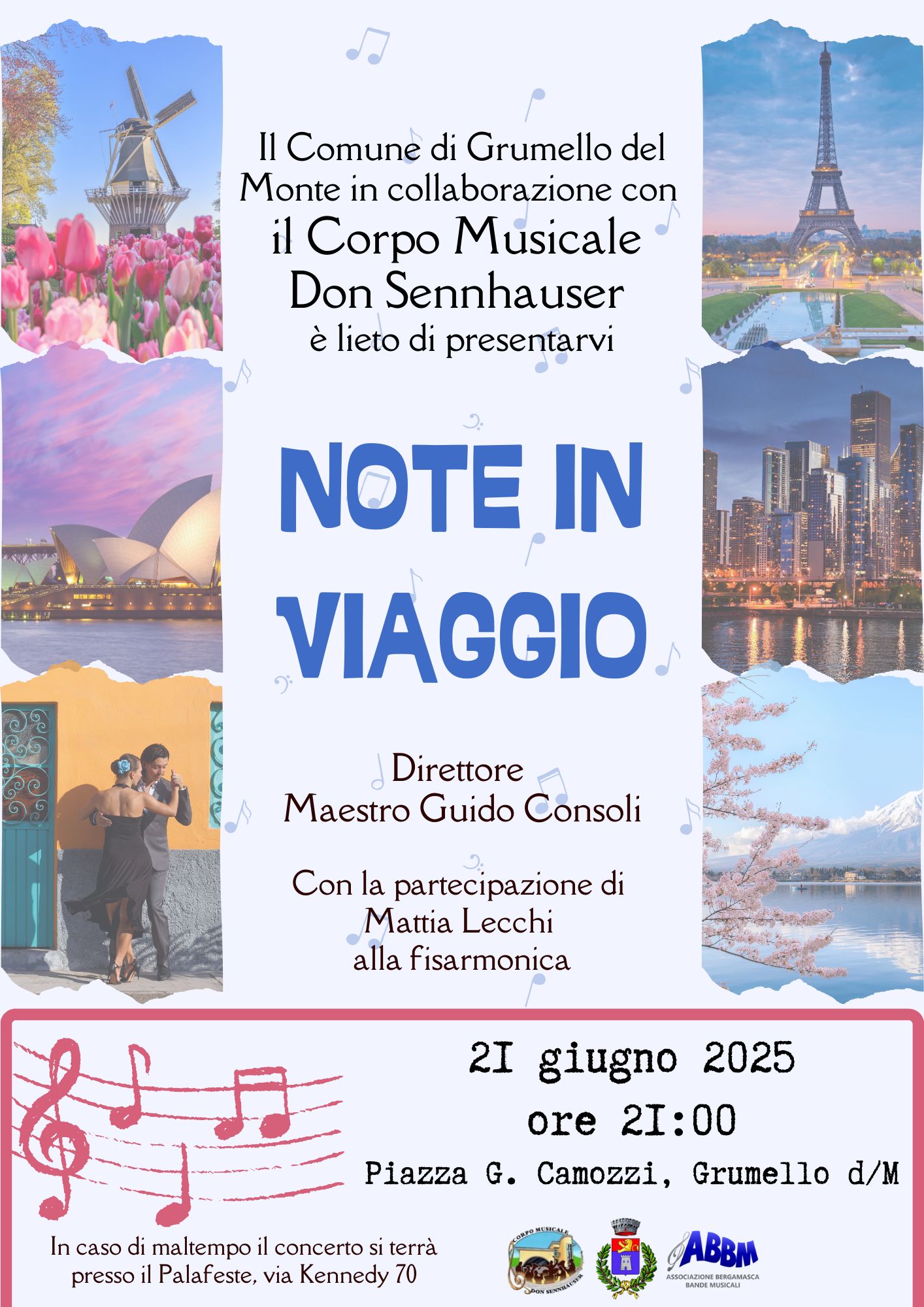 🎶 NOTE IN VIAGGIO – Concerto del Corpo Musicale Don Sennhauser 🎶  Il Comune di Grumello del Monte, in collaborazione con il Corpo Musicale Don Sennhauser, è lieto di invitarvi a un evento musicale imperdibile: “Note in Viaggio”, un concerto che vi porterà a scoprire suoni e atmosfere da tutto il mondo.  🗓 Data: 21 giugno 2025 🕘 Orario: ore 21:00 📍 Luogo: Piazza G. Camozzi, Grumello del Monte (BG) ☔ In caso di maltempo il concerto si terrà presso il Palafeste, via Kennedy 70  👨‍🎼 Direttore: Maestro Guido Consoli 🎹 Ospite speciale: Mattia Lecchi alla fisarmonica  Un viaggio musicale tra culture e paesi, rappresentati anche dalle suggestive immagini di città iconiche presenti nella locandina: da Parigi a Sydney, da Tokyo ai Paesi Bassi, passando per l’America Latina.  Evento promosso con il patrocinio dell’Associazione Bergamasca Bande Musicali (ABBM).